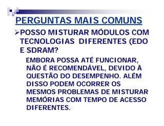 PERGUNTAS MAIS COMUNS 
POSSO MISTURAR MÓDULOS COM 
TECNOLOGIAS DIFERENTES (EDO 
E SDRAM? 
EMBORA POSSA ATÉ FUNCIONAR, 
NÃO É RECOMENDÁVEL, DEVIDO À 
QUESTÃO DO DESEMPENHO. ALÉM 
DISSO PODEM OCORRER OS 
MESMOS PROBLEMAS DE MISTURAR 
MEMÓRIAS COM TEMPO DE ACESSO 
DIFERENTES. 
 