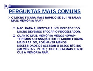 PERGUNTAS MAIS COMUNS 
 O MICRO FICARÁ MAIS RÁPIDO SE EU INSTALAR 
MAIS MEMÓRIA RAM? 
 NÃO. PARA AUMENTAR A ““VELOCIDADE”” DO 
MICRO DEVEMOS TROCAR O PROCESSADOR. 
 QUANTO MAIS MEMÓRIA MENOS ““SWAP”” 
TEREMOS A SENSAÇÃO QUE O MICRO FICARÁ 
MAIS RÁPIDO, POR HAVER MENOS 
NECESSIDADE DE ACESSAR O DISCO RÍGIDO 
(MEMÓRIA VIRTUAL), QUE É BEM MAIS LENTO 
QUE A MEMÓRIA RAM. 
 