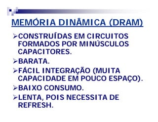 MEMÓRIA DINÂMICA (DRAM) 
CONSTRUÍDAS EM CIRCUITOS 
FORMADOS POR MINÚSCULOS 
CAPACITORES. 
BARATA. 
FÁCIL INTEGRAÇÃO (MUITA 
CAPACIDADE EM POUCO ESPAÇO). 
BAIXO CONSUMO. 
LENTA, POIS NECESSITA DE 
REFRESH. 
 