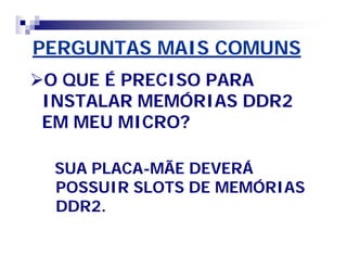 PERGUNTAS MAIS COMUNS 
O QUE É PRECISO PARA 
INSTALAR MEMÓRIAS DDR2 
EM MEU MICRO? 
SUA PLACA-MÃE DEVERÁ 
POSSUIR SLOTS DE MEMÓRIAS 
DDR2. 
 