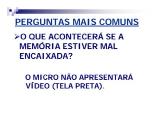 PERGUNTAS MAIS COMUNS 
O QUE ACONTECERÁ SE A 
MEMÓRIA ESTIVER MAL 
ENCAIXADA? 
O MICRO NÃO APRESENTARÁ 
VÍDEO (TELA PRETA). 
 