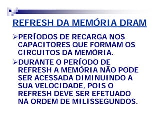 REFRESH DA MEMÓRIA DRAM 
PERÍODOS DE RECARGA NOS 
CAPACITORES QUE FORMAM OS 
CIRCUITOS DA MEMÓRIA. 
DURANTE O PERÍODO DE 
REFRESH A MEMÓRIA NÃO PODE 
SER ACESSADA DIMINUINDO A 
SUA VELOCIDADE, POIS O 
REFRESH DEVE SER EFETUADO 
NA ORDEM DE MILISSEGUNDOS. 
 
