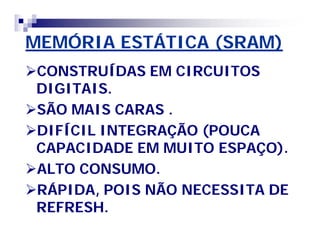 MEMÓRIA ESTÁTICA (SRAM) 
CONSTRUÍDAS EM CIRCUITOS 
DIGITAIS. 
SÃO MAIS CARAS . 
DIFÍCIL INTEGRAÇÃO (POUCA 
CAPACIDADE EM MUITO ESPAÇO). 
ALTO CONSUMO. 
RÁPIDA, POIS NÃO NECESSITA DE 
REFRESH. 
 