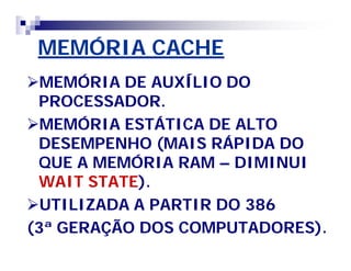 MEMÓRIA CACHE 
MEMÓRIA DE AUXÍLIO DO 
PROCESSADOR. 
MEMÓRIA ESTÁTICA DE ALTO 
DESEMPENHO (MAIS RÁPIDA DO 
QUE A MEMÓRIA RAM – DIMINUI 
WAIT STATE). 
UTILIZADA A PARTIR DO 386 
(3ª GERAÇÃO DOS COMPUTADORES). 
 
