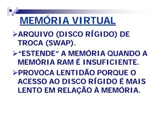 MEMÓRIA VIRTUAL 
ARQUIVO (DISCO RÍGIDO) DE 
TROCA (SWAP). 
““ESTENDE”” A MEMÓRIA QUANDO A 
MEMÓRIA RAM É INSUFICIENTE. 
PROVOCA LENTIDÃO PORQUE O 
ACESSO AO DISCO RÍGIDO É MAIS 
LENTO EM RELAÇÃO À MEMÓRIA. 
 