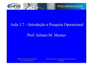 Aula 1.7 – Introdução a Pesquisa Operacional

                  Prof. Juliano M. Moraes




    Módulo: Introdução à Logística   Pós Graduação em Gerenciamento de Projetos   1
        Prof. Juliano Moraes                         UNIFOA
 