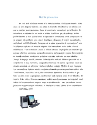 Quinta generación
En vista de la acelerada marcha de la microelectrónica, la sociedad industrial se ha
dado a la tarea de poner también a esa altura el desarrollo del software y los sistemas con
que se manejan las computadoras. Surge la competencia internacional por el dominio del
mercado de la computación, en la que se perfilan dos líderes que, sin embargo, no han
podido alcanzar el nivel que se desea: la capacidad de comunicarse con la computadora en
un lenguaje más cotidiano y no a través de códigos o lenguajes de control especializados.
Japón lanzó en 1983 el llamado "programa de la quinta generación de computadoras", con
los objetivos explícitos de producir máquinas con innovaciones reales en los criterios
mencionados. Y en los Estados Unidos ya está en actividad un programa en desarrollo que
persigue objetivos semejantes, que pueden resumirse de la siguiente manera: Procesamiento
en paralelo mediante arquitecturas y diseños especiales y circuitos de gran velocidad.
Manejo de lenguaje natural y sistemas de inteligencia artificial. El futuro previsible de la
computación es muy interesante, y se puede esperar que esta ciencia siga siendo objeto de
atención prioritaria de gobiernos y de la sociedad en conjunto. Modelo de Von Neumann
Las computadoras digitales actuales se ajustan al modelo propuesto por el matemático John
Von Neumann. De acuerdo con él, una característica importante de este modelo es que
tanto los datos como los programas, se almacenan en la memoria antes de ser utilizados. El
imperio de los cables. Debemos mencionar también que el gran avance que se realizó en el
ámbito de los cables dio un progreso mayor a área informática, pues los adelantos que se
producían otorgaron mayor velocidad a la información dentro y fuera de los computadores.
(BENITEZ, 2009)
 