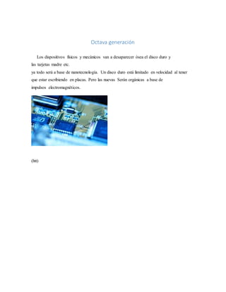 Octava generación
Los dispositivos físicos y mecánicos van a desaparecer ósea el disco duro y
las tarjetas madre etc.
ya todo será a base de nanotecnología. Un disco duro está limitado en velocidad al tener
que estar escribiendo en placas. Pero las nuevas Serán orgánicas a base de
impulsos electromagnéticos.
(htt)
 