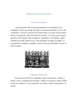 Generaciones Del Computador
Primera Generación
En esta generación había un gran desconocimiento de las capacidades de las
computadoras, puesto que se realizó un estudio en esta época que determinó que con veinte
computadoras se saturaría el mercado de los Estados Unidos en el campo de procesamiento
de datos. Esta generación abarco la década de los cincuenta. Y se conoce como la primera
generación. Estas máquinas tenían las siguientes características: Estas máquinas estaban
construidas por medio de tubos de vacío. Eran programadas en lenguaje de máquina. En
esta generación las máquinas son grandes y costosas (de un costo aproximado de ciento de
miles de dólares).
Segundo Generación
Cerca de la época de 1960, las computadora seguían evolucionando, se reducía su
tamaño y crecía su capacidad de procesamiento. También en esta época se empezó a definir
la forma de comunicarse con las computadoras, que recibía el nombre de programación de
sistemas.
 
