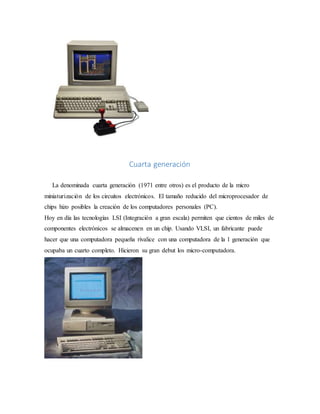 Cuarta generación
La denominada cuarta generación (1971 entre otros) es el producto de la micro
miniaturización de los circuitos electrónicos. El tamaño reducido del microprocesador de
chips hizo posibles la creación de los computadores personales (PC).
Hoy en día las tecnologías LSI (Integración a gran escala) permiten que cientos de miles de
componentes electrónicos se almacenen en un chip. Usando VLSI, un fabricante puede
hacer que una computadora pequeña rivalice con una computadora de la 1 generación que
ocupaba un cuarto completo. Hicieron su gran debut los micro-computadora.
 