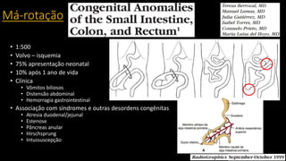 Má-rotação
• 1:500
• Volvo – isquemia
• 75% apresentação neonatal
• 10% após 1 ano de vida
• Clínica
• Vômitos biliosos
• Distensão abdominal
• Hemorragia gastrointestinal
• Associação com síndromes e outras desordens congênitas
• Atresia duodenal/jejunal
• Estenose
• Pâncreas anular
• Hirschsprung
• Intussuscepção
 