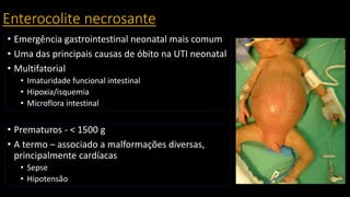 Enterocolite necrosante
• Emergência gastrointestinal neonatal mais comum
• Uma das principais causas de óbito na UTI neonatal
• Multifatorial
• Imaturidade funcional intestinal
• Hipoxia/isquemia
• Microflora intestinal
• Prematuros - < 1500 g
• A termo – associado a malformações diversas,
principalmente cardíacas
• Sepse
• Hipotensão
 