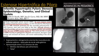 Estenose Hipertrófica do Piloro
• Espessamento e alongamento anormal da musculatura do
esfíncter pilórico – obstrução da via de saída gástrica
• Apresentação entre 2-12 semanas de vida
• Vômitos não biliosos pós-alimentares
• “oliva”
 