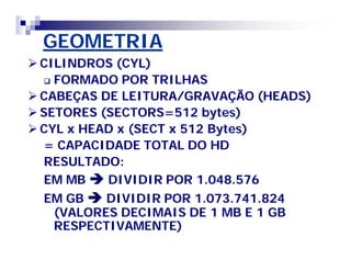 GEOMETRIA 
CILINDROS (CYL) 
 FORMADO POR TRILHAS 
CABEÇAS DE LEITURA/GRAVAÇÃO (HEADS) 
SETORES (SECTORS=512 bytes) 
CYL x HEAD x (SECT x 512 Bytes) 
= CAPACIDADE TOTAL DO HD 
RESULTADO: 
EM MBDIVIDIR POR 1.048.576 
EM GBDIVIDIR POR 1.073.741.824 
(VALORES DECIMAIS DE 1 MB E 1 GB 
RESPECTIVAMENTE) 
 