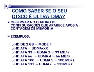 COMO SABER SE O SEU 
DISCO É ULTRA-DMA? 
OBSERVAR NO QUADRO DE 
CONFIGURAÇÕES QUE APARECE APÓS A 
CONTAGEM DE MEMÓRIA 
EXEMPLOS: 
 HD DE 2 GB = MODE 4 
 HD ATA = UDMA-XX 
 HD ATA 33 = UDMA 2 = 33 MB/s 
 HD ATA 66 = UDMA 4 = 66 MB/s 
 HD ATA 100 = UDMA 5 = 100 MB/s 
 HD ATA 133 = UDMA 6 = 133MB/s 
 