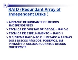 RAID (Redundant Array of 
Independent Disks ) 
ARRANJO REDUNDANTE DE DISCOS 
INDEPENDENTES . 
TÉCNICA DE DIVISÃO DE DADOS = RAID 0 
TÉCNICA DE ESPELHAMENTO = RAID 1 
O SISTEMA RAID NÃO É LIMITADO A APENAS 
DOIS DISCOS RÍGIDOS. PODEMOS, EM 
PRINCÍPIO, COLOCAR QUANTOS DISCOS 
QUISERMOS. 
 
