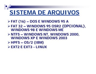 SISTEMA DE ARQUIVOS 
FAT (16) – DOS E WINDOWS 95 A 
FAT 32 – WINDOWS 95 OSR2 (OPCIONAL), 
WINDOWS 98 E WINDOWS ME 
NTFS – WINDOWS NT, WINDOWS 2000, 
WINDOWS XP E WINDOWS 2003 
HPFS – OS/2 (IBM) 
EXT2 E EXT3 - LINUX 
 