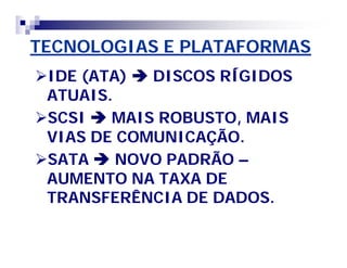 TECNOLOGIAS E PLATAFORMAS 
IDE (ATA)  DISCOS RÍGIDOS 
ATUAIS. 
SCSI  MAIS ROBUSTO, MAIS 
VIAS DE COMUNICAÇÃO. 
SATA  NOVO PADRÃO – 
AUMENTO NA TAXA DE 
TRANSFERÊNCIA DE DADOS. 
 