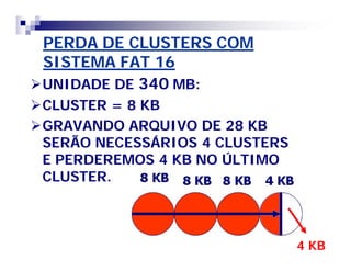 PERDA DE CLUSTERS COM 
SISTEMA FAT 16 
UNIDADE DE 340 MB: 
CLUSTER = 8 KB 
GRAVANDO ARQUIVO DE 28 KB 
SERÃO NECESSÁRIOS 4 CLUSTERS 
E PERDEREMOS 4 KB NO ÚLTIMO 
CLUSTER. 
4 KB 
 
