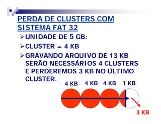 PERDA DE CLUSTERS COM 
SISTEMA FAT 32 
UNIDADE DE 5 GB: 
CLUSTER = 4 KB 
GRAVANDO ARQUIVO DE 13 KB 
SERÃO NECESSÁRIOS 4 CLUSTERS 
E PERDEREMOS 3 KB NO ÚLTIMO 
CLUSTER. 
4 KB 4 KB 4 KB 1 KB 
3 KB 
 
