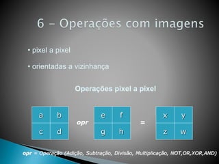 • pixel a pixel
• orientadas a vizinhança
a
d
b
c
e
h
f
g
opr
opr = Operação (Adição, Subtração, Divisão, Multiplicação, NOT,OR,XOR,AND)
=
x
w
y
z
Operações pixel a pixel
 