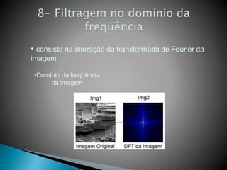 • consiste na alteração da transformada de Fourier da
imagem
•Domínio da freqüência
da imagem
 