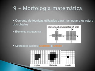 • Conjunto de técnicas utilizadas para manipular a estrutura
dos objetos
• Elemento estruturante
• Operações básicas (Dilatação e Erosão)
 