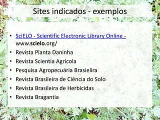 Sites indicados - exemplos
• SciELO - Scientific Electronic Library Online -
www.scielo.org/
• Revista Planta Daninha
• Revista Scientia Agricola
• Pesquisa Agropecuária Brasielira
• Revista Brasileira de Ciência do Solo
• Revista Brasileira de Herbicidas
• Revista Bragantia
 