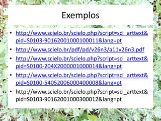 Exemplos
• http://www.scielo.br/scielo.php?script=sci_arttext&
pid=S0103-90162001000100011&lang=pt
• http://www.scielo.br/pdf/pd/v26n3/a11v26n3.pdf
• http://www.scielo.br/scielo.php?script=sci_arttext&
pid=S0100-204X2000001000014&lang=pt
• http://www.scielo.br/scielo.php?script=sci_arttext&
pid=S0100-54052006000400008&lang=pt
• http://www.scielo.br/scielo.php?script=sci_arttext&
pid=S0103-90162001000300012&lang=pt
 