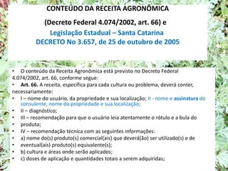 CONTEÚDO DA RECEITA AGRONÔMICA
(Decreto Federal 4.074/2002, art. 66) e
Legislação Estadual – Santa Catarina
DECRETO No 3.657, de 25 de outubro de 2005
• O conteúdo da Receita Agronômica está previsto no Decreto Federal
4.074/2002, art. 66, conforme segue:
• Art. 66. A receita, específica para cada cultura ou problema, deverá conter,
necessariamente:
• I – nome do usuário, da propriedade e sua localização; II - nome e assinatura do
consulente, nome da propriedade e sua localização;
• II – diagnóstico;
• III – recomendação para que o usuário leia atentamente o rótulo e a bula do
• produto;
• IV – recomendação técnica com as seguintes informações:
• a) nome do(s) produto(s) comercial(ais) que deverá(ão) ser utilizado(s) e de
• eventual(ais) produto(s) equivalente(s);
• b) cultura e áreas onde serão aplicados;
• c) doses de aplicação e quantidades totais a serem adquiridas;
 