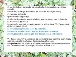 • d) modalidade de aplicação, com anotação de instruções específicas,
quando
• necessário, e, obrigatoriamente, nos casos de aplicação aérea;
• e) época de aplicação;
• f) intervalo de segurança;
• g) orientações quanto ao manejo integrado de pragas e da resistência;
• h) precauções de uso; e
• i) orientação quanto à obrigatoriedade da utilização de EPI (Equipamento
de Proteção Individual).
• h) primeiros socorros nos casos de acidentes;
• i) advertências relacionadas à proteção do meio - ambiente;
• j) instruções sobre a disposição final dos resíduos e embalagens;
• V – data, nome, CPF e assinatura do profissional que a emitiu, além do seu
registro no órgão fiscalizador do exercício profissional.
• Parágrafo único. Os produtos só poderão ser prescritos com observância
das recomendações de uso aprovadas em rótulo e bula.
 