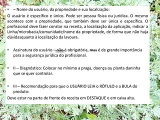 • – Nome do usuário, da propriedade e sua localização:
O usuário é específico e único. Pode ser pessoa física ou jurídica. O mesmo
acontece com a propriedade, que também deve ser única e específica. O
profissional deve fazer constar na receita, a localização da aplicação, indicar a
Linha/microbacia/comunidade/nome da propriedade, de forma que não haja
dúvidasquanto à localização da lavoura.
• Assinatura do usuário – não é obrigatória, mas é de grande importância
para a segurança jurídica do profissional.
• II – Diagnóstico: Colocar no mínimo a praga, doença ou planta daninha
que se quer controlar.
• III – Recomendação para que o USUÁRIO LEIA o RÓTULO e a BULA do
produto:
Deve estar na parte de frente da receita em DESTAQUE e em caixa alta.
 