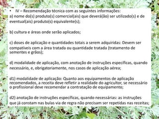 • IV – Recomendação técnica com as seguintes informações:
a) nome do(s) produto(s) comercial(ais) que deverá(ão) ser utilizado(s) e de
eventual(ais) produto(s) equivalente(s);
b) cultura e áreas onde serão aplicados;
c) doses de aplicação e quantidades totais a serem adquiridas: Devem ser
compatíveis com a área tratada ou quantidade tratada (tratamento de
sementes e grãos);
d) modalidade de aplicação, com anotação de instruções específicas, quando
necessário, e, obrigatoriamente, nos casos de aplicação aérea;
d1) modalidade de aplicação: Quanto aos equipamentos de aplicação
recomendados, a receita deve refletir a realidade do agricultor, se necessário
o profissional deve recomendar a contratação de equipamento;
d2) anotação de instruções específicas, quando necessárias: as instruções
que já constam nas bulas via de regra não precisam ser repetidas nas receitas;
 