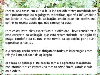 Porém, nos casos em que a bula indicar diferentes possibilidades
de equipamentos ou regulagens específicas, que vão influenciar a
qualidade e resultado da aplicação, então cabe ao profissional
definir na receita aquilo que não constar na bula.
Para essas instruções específicas o profissional deve considerar o
caso concreto da aplicação que está recomendando: condição da
praga, condição da cultura e momento da aplicação, por aquele
específico agricultor.
d3) para aplicação aérea é obrigatório todas as informações com
relação à modalidade de aplicação;
e) época de aplicação: De acordo com o diagnóstico respaldado
por informações constantes na receita agronômica, rótulo e bula
do produto;
 