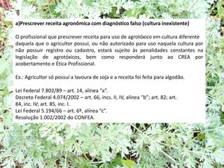 a)Prescrever receita agronômica com diagnóstico falso (cultura inexistente)
O profissional que prescrever receita para uso de agrotóxico em cultura diferente
daquela que o agricultor possui, ou não autorizado para uso naquela cultura por
não possuir registro ou cadastro, estará sujeito às penalidades constantes na
legislação de agrotóxicos, bem como responderá junto ao CREA por
acobertamento e Ética Profissional.
Ex.: Agricultor só possuí a lavoura de soja e a receita foi feita para algodão.
Lei Federal 7.802/89 – art. 14, alínea “a”.
Decreto Federal 4.074/2002 – art. 66, incs. II, IV, alínea “b”; art. 82; art.
84, inc. IV; art. 85, inc. I.
Lei Federal 5.194/66 – art. 6º, alínea “c”.
Resolução 1.002/2002 do CONFEA.
 