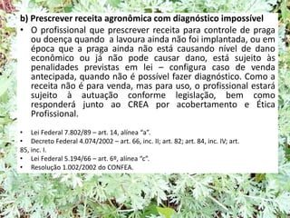 b) Prescrever receita agronômica com diagnóstico impossível
• O profissional que prescrever receita para controle de praga
ou doença quando a lavoura ainda não foi implantada, ou em
época que a praga ainda não está causando nível de dano
econômico ou já não pode causar dano, está sujeito às
penalidades previstas em lei – configura caso de venda
antecipada, quando não é possível fazer diagnóstico. Como a
receita não é para venda, mas para uso, o profissional estará
sujeito à autuação conforme legislação, bem como
responderá junto ao CREA por acobertamento e Ética
Profissional.
• Lei Federal 7.802/89 – art. 14, alínea “a”.
• Decreto Federal 4.074/2002 – art. 66, inc. II; art. 82; art. 84, inc. IV; art.
85, inc. I.
• Lei Federal 5.194/66 – art. 6º, alínea “c”.
• Resolução 1.002/2002 do CONFEA.
 