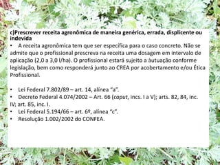 c)Prescrever receita agronômica de maneira genérica, errada, displicente ou
indevida
• A receita agronômica tem que ser específica para o caso concreto. Não se
admite que o profissional prescreva na receita uma dosagem em intervalo de
aplicação (2,0 a 3,0 l/ha). O profissional estará sujeito a àutuação conforme
legislação, bem como responderá junto ao CREA por acobertamento e/ou Ética
Profissional.
• Lei Federal 7.802/89 – art. 14, alínea “a”.
• Decreto Federal 4.074/2002 – Art. 66 (caput, incs. I a V); arts. 82, 84, inc.
IV; art. 85, inc. I.
• Lei Federal 5.194/66 – art. 6º, alínea “c”.
• Resolução 1.002/2002 do CONFEA.
 