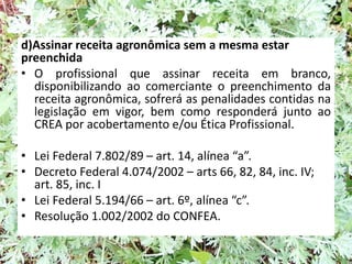 d)Assinar receita agronômica sem a mesma estar
preenchida
• O profissional que assinar receita em branco,
disponibilizando ao comerciante o preenchimento da
receita agronômica, sofrerá as penalidades contidas na
legislação em vigor, bem como responderá junto ao
CREA por acobertamento e/ou Ética Profissional.
• Lei Federal 7.802/89 – art. 14, alínea “a”.
• Decreto Federal 4.074/2002 – arts 66, 82, 84, inc. IV;
art. 85, inc. I
• Lei Federal 5.194/66 – art. 6º, alínea “c”.
• Resolução 1.002/2002 do CONFEA.
 