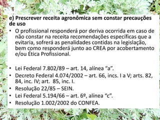 e) Prescrever receita agronômica sem constar precauções
de uso
• O profissional responderá por deriva ocorrida em caso de
não constar na receita recomendações específicas que a
evitaria, sofrerá as penalidades contidas na legislação,
bem como responderá junto ao CREA por acobertamento
e/ou Ética Profissional.
• Lei Federal 7.802/89 – art. 14, alínea “a”.
• Decreto Federal 4.074/2002 – art. 66, incs. I a V; arts. 82,
84, inc. IV; art. 85, inc. I.
• Resolução 22/85 – SEIN.
• Lei Federal 5.194/66 – art. 6º, alínea “c”.
• Resolução 1.002/2002 do CONFEA.
 