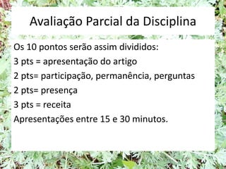 Avaliação Parcial da Disciplina
Os 10 pontos serão assim divididos:
3 pts = apresentação do artigo
2 pts= participação, permanência, perguntas
2 pts= presença
3 pts = receita
Apresentações entre 15 e 30 minutos.
 