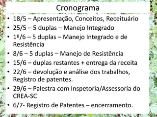 Cronograma
• 18/5 – Apresentação, Conceitos, Receituário
• 25/5 – 5 duplas – Manejo Integrado
• 1º/6 – 5 duplas – Manejo Integrado e de
Resistência
• 8/6 – 5 duplas – Manejo de Resistência
• 15/6 – duplas restantes + entrega da receita
• 22/6 – devolução e análise dos trabalhos,
Registro de patentes.
• 29/6 – Palestra com Inspetoria/Assessoria do
CREA-SC
• 6/7- Registro de Patentes – encerramento.
 