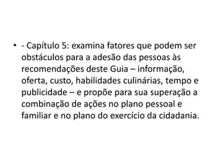 • - Capítulo 5: examina fatores que podem ser
obstáculos para a adesão das pessoas às
recomendações deste Guia – informação,
oferta, custo, habilidades culinárias, tempo e
publicidade – e propõe para sua superação a
combinação de ações no plano pessoal e
familiar e no plano do exercício da cidadania.
 