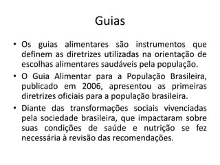 Guias
• Os guias alimentares são instrumentos que
definem as diretrizes utilizadas na orientação de
escolhas alimentares saudáveis pela população.
• O Guia Alimentar para a População Brasileira,
publicado em 2006, apresentou as primeiras
diretrizes oficiais para a população brasileira.
• Diante das transformações sociais vivenciadas
pela sociedade brasileira, que impactaram sobre
suas condições de saúde e nutrição se fez
necessária à revisão das recomendações.
 