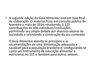 • A segunda edição do Guia Alimentar está em fase final
de elaboração. O material ficou em consulta pública de
fevereiro a maio de 2014, recebendo, 3.125
contribuições de 436 indivíduos/instituições,
permitindo seu amplo debate por diversos setores da
sociedade e orientando a construção do seu conteúdo.
O Guia Alimentar aborda os princípios e as
recomendações de uma alimentação adequada e
saudável para a população brasileira e, configurando-se
como um instrumento de educação alimentar e
nutricional no SUS e também para outros setores.
 