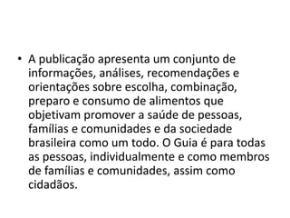 • A publicação apresenta um conjunto de
informações, análises, recomendações e
orientações sobre escolha, combinação,
preparo e consumo de alimentos que
objetivam promover a saúde de pessoas,
famílias e comunidades e da sociedade
brasileira como um todo. O Guia é para todas
as pessoas, individualmente e como membros
de famílias e comunidades, assim como
cidadãos.
 