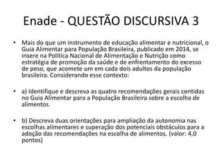 Enade - QUESTÃO DISCURSIVA 3
• Mais do que um instrumento de educação alimentar e nutricional, o
Guia Alimentar para População Brasileira, publicado em 2014, se
insere na Política Nacional de Alimentação e Nutrição como
estratégia de promoção da saúde e de enfrentamento do excesso
de peso, que acomete um em cada dois adultos da população
brasileira. Considerando esse contexto:
• a) Identifique e descreva as quatro recomendações gerais contidas
no Guia Alimentar para a População Brasileira sobre a escolha de
alimentos.
• b) Descreva duas orientações para ampliação da autonomia nas
escolhas alimentares e superação dos potenciais obstáculos para a
adoção das recomendações na escolha de alimentos. (valor: 4,0
pontos)
 