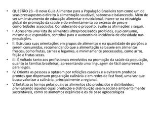 • QUESTÃO 23 - O novo Guia Alimentar para a População Brasileira tem como um de
seus pressupostos o direito à alimentação saudável, saborosa e balanceada. Além de
ser um instrumento de educação alimentar e nutricional, insere-se na estratégia
global de promoção da saúde e do enfrentamento ao excesso de peso e
comorbidades associadas. Considerando o proposto, avalie as afirmações a seguir.
• I. Apresenta uma lista de alimentos ultraprocessados proibidos, cujo consumo,
mesmo que esporádico, contribui para o aumento da incidência de obesidade nas
populações.
• II. Estrutura suas orientações em grupos de alimentos e na quantidade de porções a
serem consumidas, recomendando que a alimentação se baseie em alimentos
frescos, como frutas, carnes e legumes, e minimamente processados, como arroz,
feijão e frutas secas.
• III. É voltado tanto aos profissionais envolvidos na promoção da saúde da população,
quanto às famílias brasileiras, apresentando uma linguagem de fácil compreensão
para leigos.
• IV. Orienta as pessoas a optarem por refeições caseiras e a evitarem produtos
prontos que dispensam preparação culinária e em redes de fast food, uma vez que
busca valorizar a culinária, principalmente a regional.
• V. Enfatiza as formas pelas quais os alimentos são produzidos e distribuídos,
privilegiando aqueles cujas produção e distribuição sejam social e ambientalmente
sustentáveis, como os alimentos orgânicos e os de base agroecológica
 