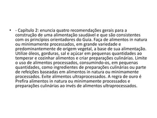 • - Capítulo 2: enuncia quatro recomendações gerais para a
construção de uma alimentação saudável e que são consistentes
com os princípios orientadores do Guia. Faça de alimentos in natura
ou minimamente processados, em grande variedade e
predominantemente de origem vegetal, a base de sua alimentação.
Utilize óleos, gorduras, sal e açúcar em pequenas quantidades ao
temperar e cozinhar alimentos e criar preparações culinárias. Limite
o uso de alimentos processados, consumindo-os, em pequenas
quantidades, como ingredientes de preparações culinárias ou parte
de refeições baseadas em alimentos in natura ou minimamente
processados. Evite alimentos ultraprocessados. A regra de ouro é
Prefira alimentos in natura ou minimamente processados e
preparações culinárias ao invés de alimentos ultraprocessados.
 