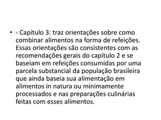 • - Capítulo 3: traz orientações sobre como
combinar alimentos na forma de refeições.
Essas orientações são consistentes com as
recomendações gerais do capítulo 2 e se
baseiam em refeições consumidas por uma
parcela substancial da população brasileira
que ainda baseia sua alimentação em
alimentos in natura ou minimamente
processados e nas preparações culinárias
feitas com esses alimentos.
 