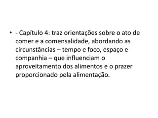• - Capítulo 4: traz orientações sobre o ato de
comer e a comensalidade, abordando as
circunstâncias – tempo e foco, espaço e
companhia – que influenciam o
aproveitamento dos alimentos e o prazer
proporcionado pela alimentação.
 